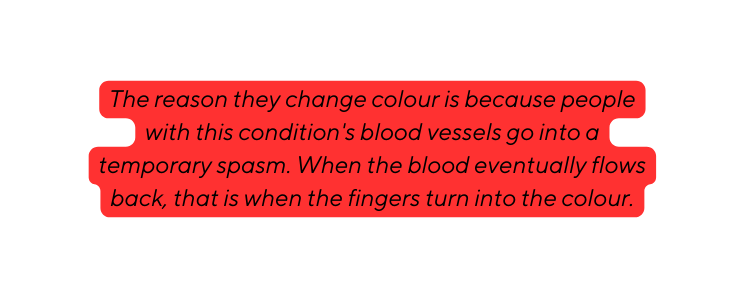 The reason they change colour is because people with this condition s blood vessels go into a temporary spasm When the blood eventually flows back that is when the fingers turn into the colour